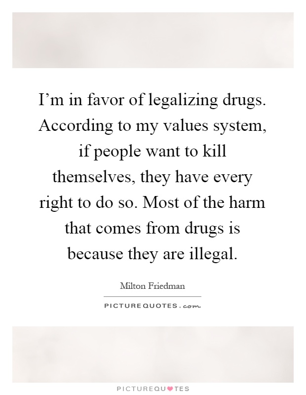 I'm in favor of legalizing drugs. According to my values system, if people want to kill themselves, they have every right to do so. Most of the harm that comes from drugs is because they are illegal Picture Quote #1