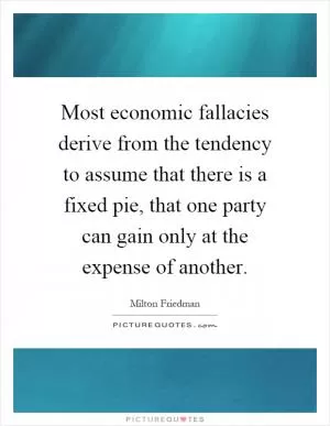 Most economic fallacies derive from the tendency to assume that there is a fixed pie, that one party can gain only at the expense of another Picture Quote #1