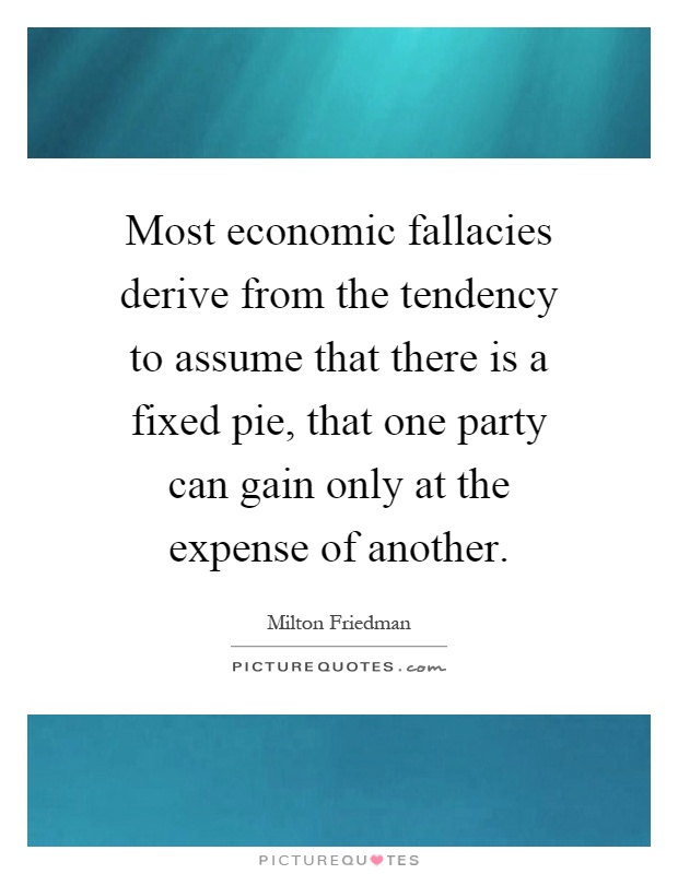 Most economic fallacies derive from the tendency to assume that there is a fixed pie, that one party can gain only at the expense of another Picture Quote #1