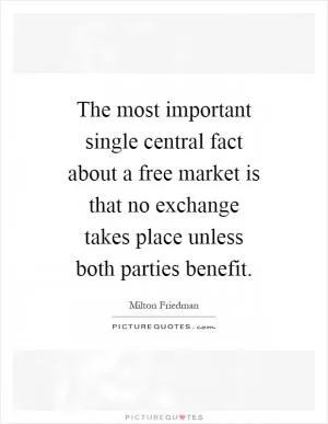 The most important single central fact about a free market is that no exchange takes place unless both parties benefit Picture Quote #1