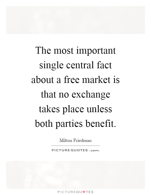 The most important single central fact about a free market is that no exchange takes place unless both parties benefit Picture Quote #1
