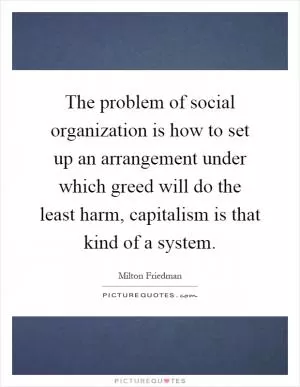 The problem of social organization is how to set up an arrangement under which greed will do the least harm, capitalism is that kind of a system Picture Quote #1