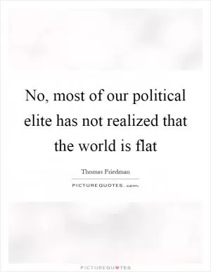 No, most of our political elite has not realized that the world is flat Picture Quote #1