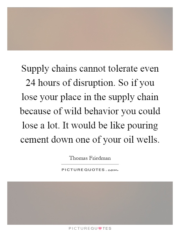 Supply chains cannot tolerate even 24 hours of disruption. So if you lose your place in the supply chain because of wild behavior you could lose a lot. It would be like pouring cement down one of your oil wells Picture Quote #1