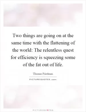Two things are going on at the same time with the flattening of the world: The relentless quest for efficiency is squeezing some of the fat out of life Picture Quote #1