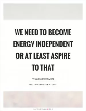 We need to become energy independent or at least aspire to that Picture Quote #1