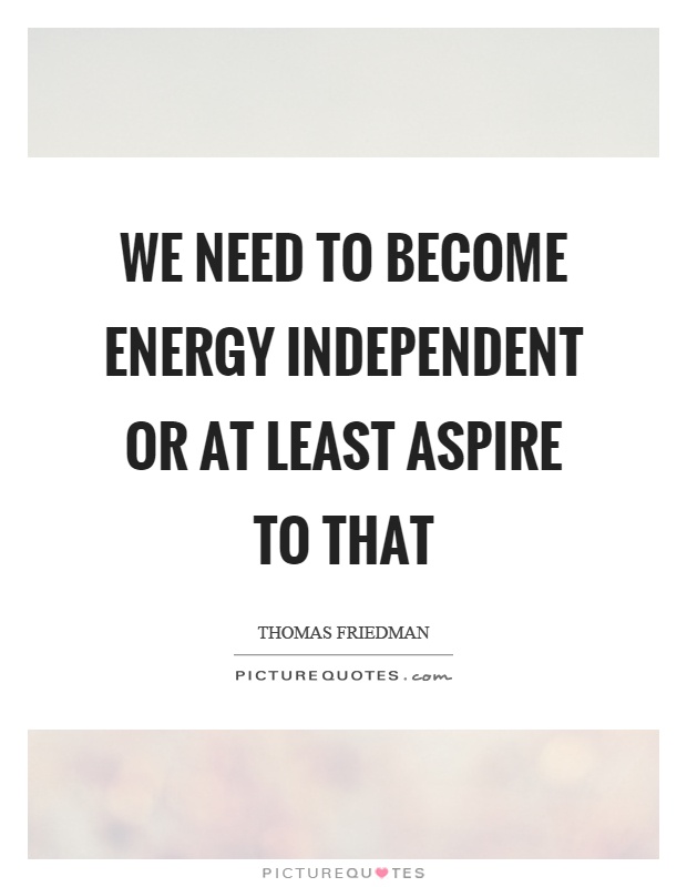 We need to become energy independent or at least aspire to that Picture Quote #1