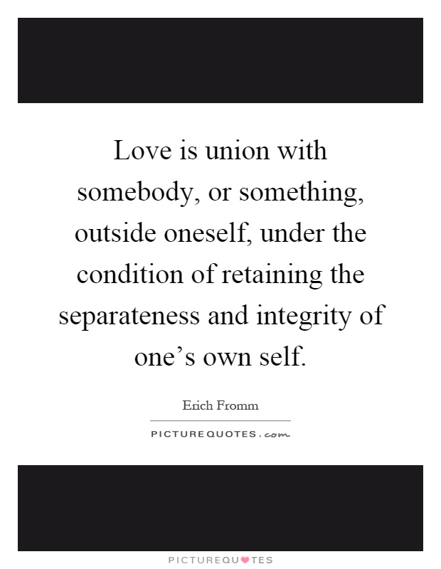 Love is union with somebody, or something, outside oneself, under the condition of retaining the separateness and integrity of one's own self Picture Quote #1