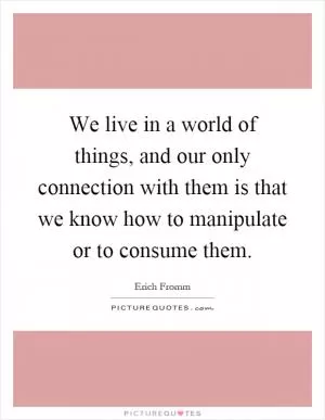 We live in a world of things, and our only connection with them is that we know how to manipulate or to consume them Picture Quote #1