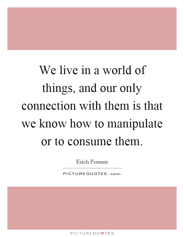 We live in a world of things, and our only connection with them is that we know how to manipulate or to consume them Picture Quote #1