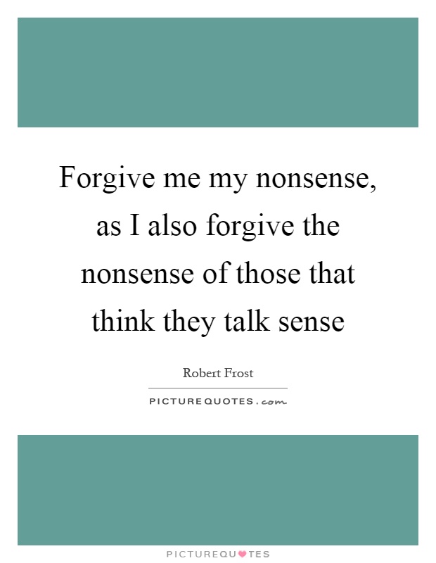 Forgive me my nonsense, as I also forgive the nonsense of those that think they talk sense Picture Quote #1