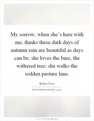 My sorrow, when she’s here with me, thinks these dark days of autumn rain are beautiful as days can be; she loves the bare, the withered tree; she walks the sodden pasture lane Picture Quote #1