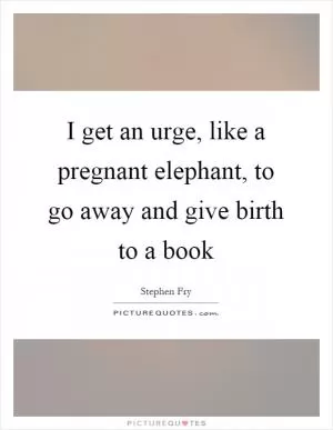 I get an urge, like a pregnant elephant, to go away and give birth to a book Picture Quote #1