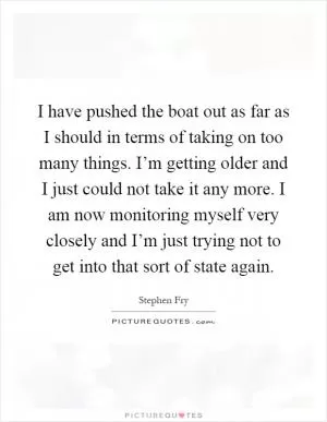 I have pushed the boat out as far as I should in terms of taking on too many things. I’m getting older and I just could not take it any more. I am now monitoring myself very closely and I’m just trying not to get into that sort of state again Picture Quote #1