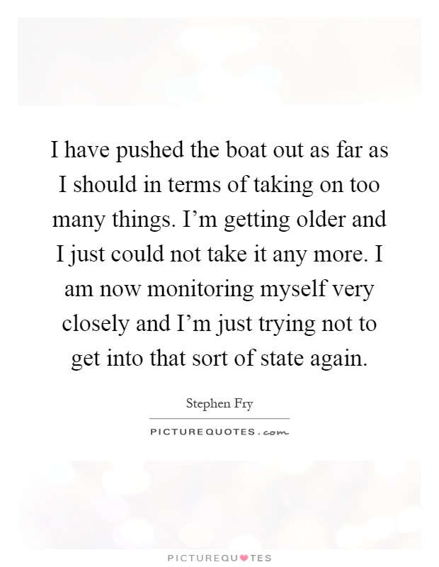 I have pushed the boat out as far as I should in terms of taking on too many things. I'm getting older and I just could not take it any more. I am now monitoring myself very closely and I'm just trying not to get into that sort of state again Picture Quote #1