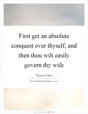 First get an absolute conquest over thyself, and then thou wilt easily govern thy wife Picture Quote #1