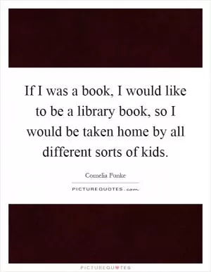 If I was a book, I would like to be a library book, so I would be taken home by all different sorts of kids Picture Quote #1