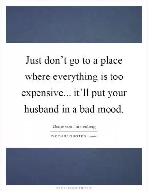 Just don’t go to a place where everything is too expensive... it’ll put your husband in a bad mood Picture Quote #1