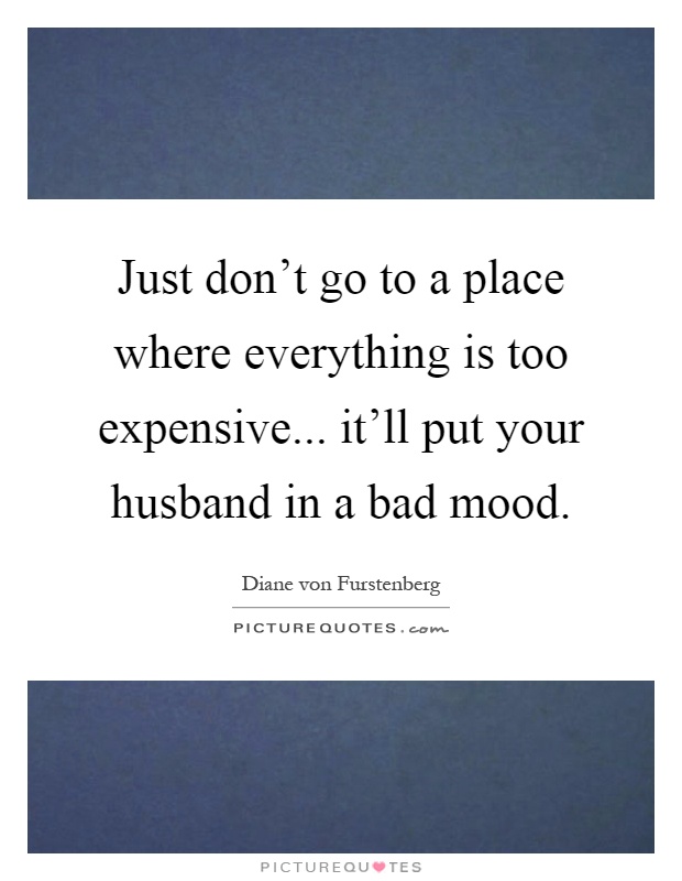 Just don't go to a place where everything is too expensive... it'll put your husband in a bad mood Picture Quote #1