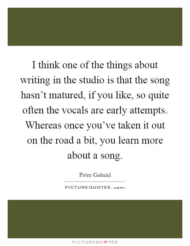 I think one of the things about writing in the studio is that the song hasn't matured, if you like, so quite often the vocals are early attempts. Whereas once you've taken it out on the road a bit, you learn more about a song Picture Quote #1