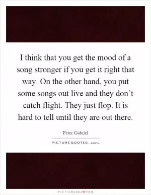 I think that you get the mood of a song stronger if you get it right that way. On the other hand, you put some songs out live and they don’t catch flight. They just flop. It is hard to tell until they are out there Picture Quote #1