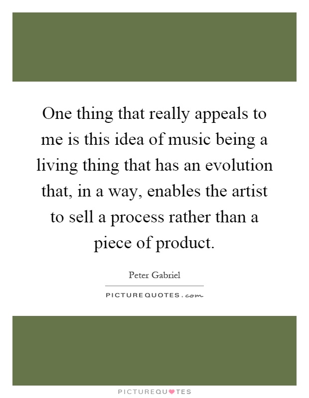 One thing that really appeals to me is this idea of music being a living thing that has an evolution that, in a way, enables the artist to sell a process rather than a piece of product Picture Quote #1