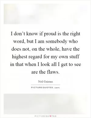 I don’t know if proud is the right word, but I am somebody who does not, on the whole, have the highest regard for my own stuff in that when I look all I get to see are the flaws Picture Quote #1