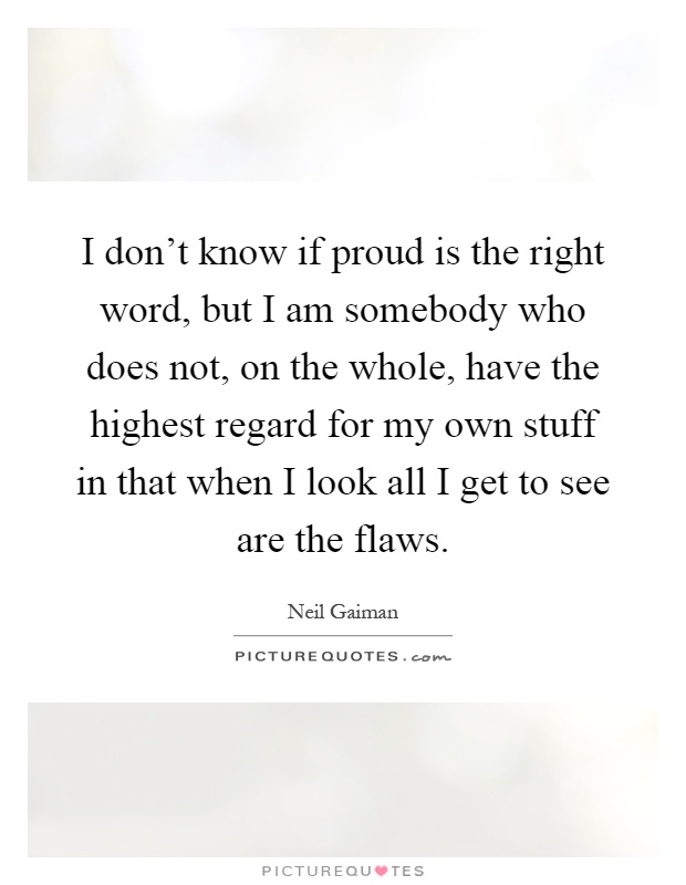 I don't know if proud is the right word, but I am somebody who does not, on the whole, have the highest regard for my own stuff in that when I look all I get to see are the flaws Picture Quote #1