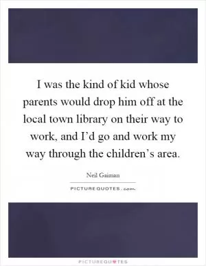 I was the kind of kid whose parents would drop him off at the local town library on their way to work, and I’d go and work my way through the children’s area Picture Quote #1