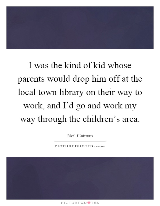 I was the kind of kid whose parents would drop him off at the local town library on their way to work, and I'd go and work my way through the children's area Picture Quote #1