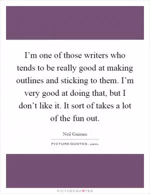 I’m one of those writers who tends to be really good at making outlines and sticking to them. I’m very good at doing that, but I don’t like it. It sort of takes a lot of the fun out Picture Quote #1