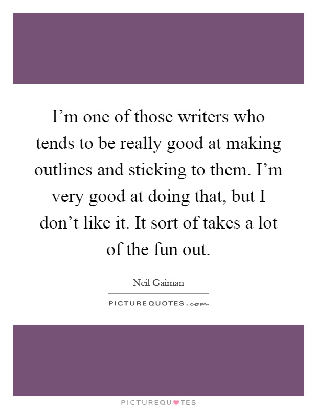 I'm one of those writers who tends to be really good at making outlines and sticking to them. I'm very good at doing that, but I don't like it. It sort of takes a lot of the fun out Picture Quote #1
