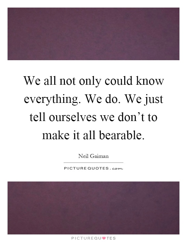 We all not only could know everything. We do. We just tell ourselves we don't to make it all bearable Picture Quote #1
