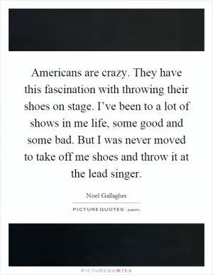 Americans are crazy. They have this fascination with throwing their shoes on stage. I’ve been to a lot of shows in me life, some good and some bad. But I was never moved to take off me shoes and throw it at the lead singer Picture Quote #1