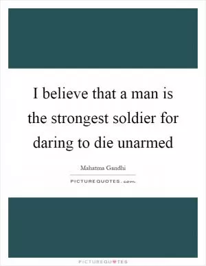 I believe that a man is the strongest soldier for daring to die unarmed Picture Quote #1