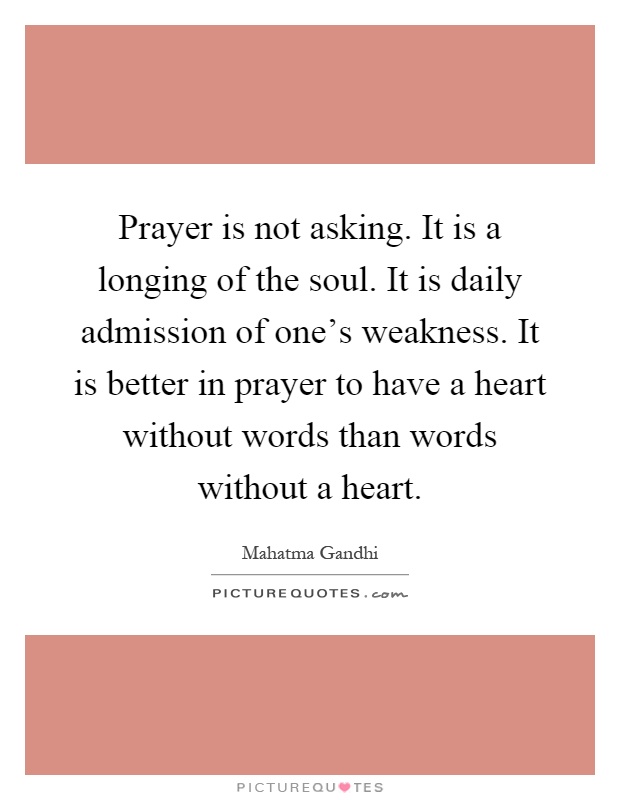 Prayer is not asking. It is a longing of the soul. It is daily admission of one's weakness. It is better in prayer to have a heart without words than words without a heart Picture Quote #1