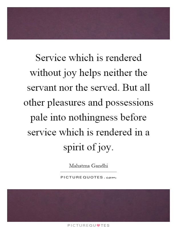Service which is rendered without joy helps neither the servant nor the served. But all other pleasures and possessions pale into nothingness before service which is rendered in a spirit of joy Picture Quote #1