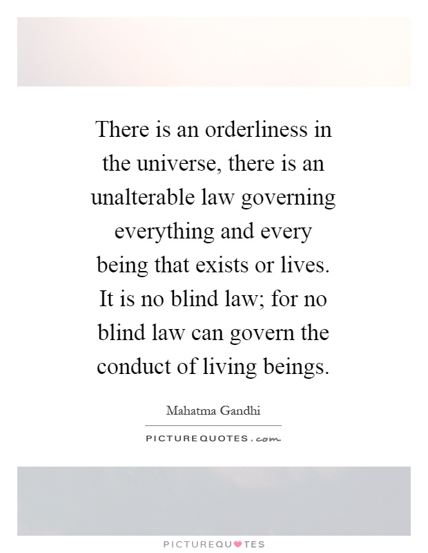 There is an orderliness in the universe, there is an unalterable law governing everything and every being that exists or lives. It is no blind law; for no blind law can govern the conduct of living beings Picture Quote #1