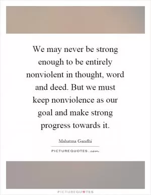 We may never be strong enough to be entirely nonviolent in thought, word and deed. But we must keep nonviolence as our goal and make strong progress towards it Picture Quote #1