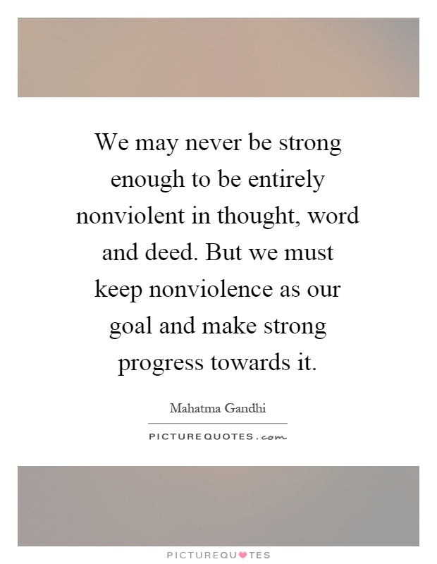 We may never be strong enough to be entirely nonviolent in thought, word and deed. But we must keep nonviolence as our goal and make strong progress towards it Picture Quote #1