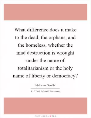 What difference does it make to the dead, the orphans, and the homeless, whether the mad destruction is wrought under the name of totalitarianism or the holy name of liberty or democracy? Picture Quote #1