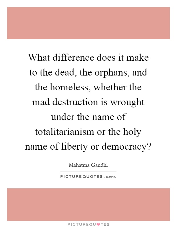 What difference does it make to the dead, the orphans, and the homeless, whether the mad destruction is wrought under the name of totalitarianism or the holy name of liberty or democracy? Picture Quote #1