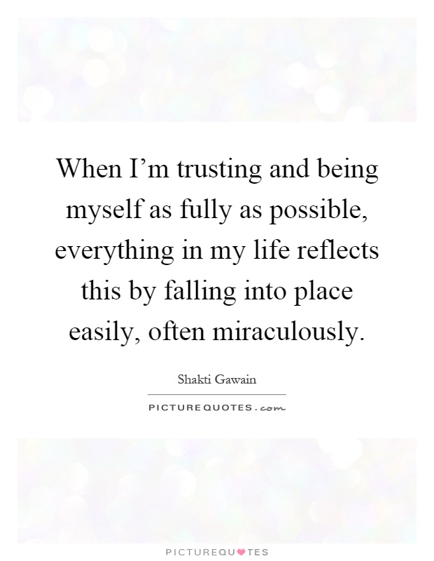 When I'm trusting and being myself as fully as possible, everything in my life reflects this by falling into place easily, often miraculously Picture Quote #1