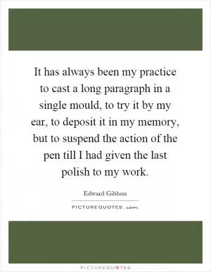 It has always been my practice to cast a long paragraph in a single mould, to try it by my ear, to deposit it in my memory, but to suspend the action of the pen till I had given the last polish to my work Picture Quote #1