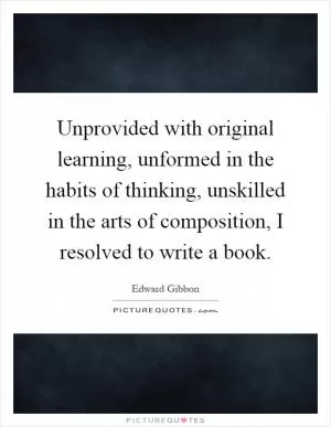 Unprovided with original learning, unformed in the habits of thinking, unskilled in the arts of composition, I resolved to write a book Picture Quote #1