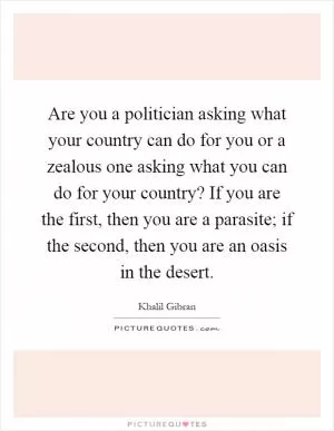 Are you a politician asking what your country can do for you or a zealous one asking what you can do for your country? If you are the first, then you are a parasite; if the second, then you are an oasis in the desert Picture Quote #1