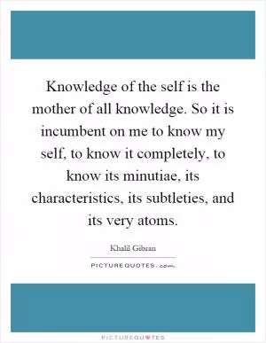 Knowledge of the self is the mother of all knowledge. So it is incumbent on me to know my self, to know it completely, to know its minutiae, its characteristics, its subtleties, and its very atoms Picture Quote #1