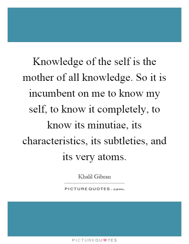 Knowledge of the self is the mother of all knowledge. So it is incumbent on me to know my self, to know it completely, to know its minutiae, its characteristics, its subtleties, and its very atoms Picture Quote #1