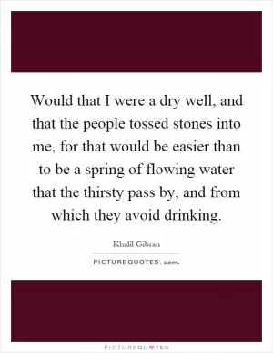Would that I were a dry well, and that the people tossed stones into me, for that would be easier than to be a spring of flowing water that the thirsty pass by, and from which they avoid drinking Picture Quote #1