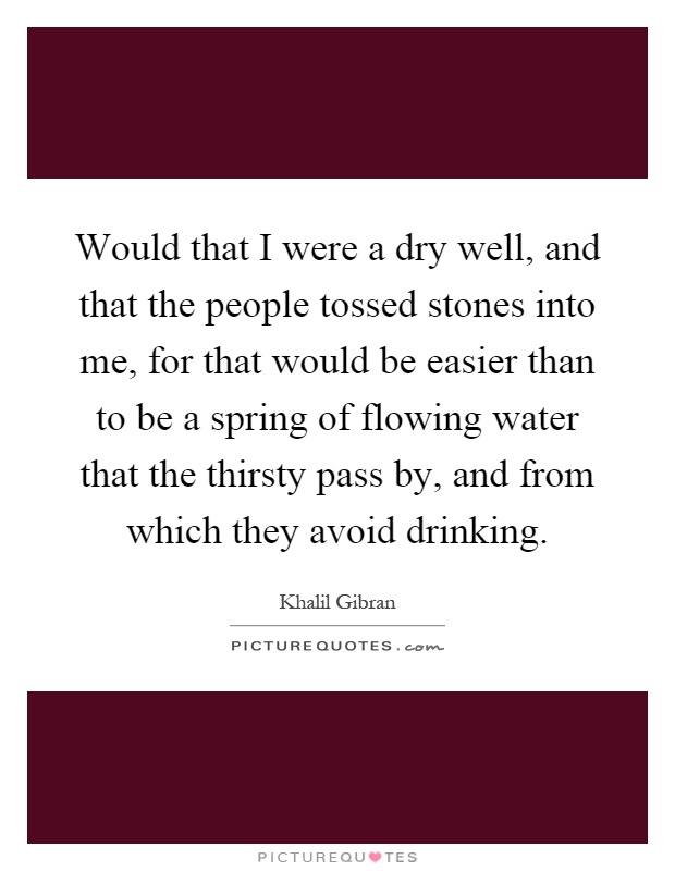 Would that I were a dry well, and that the people tossed stones into me, for that would be easier than to be a spring of flowing water that the thirsty pass by, and from which they avoid drinking Picture Quote #1